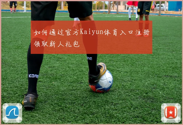 如何通过官方Kaiyun体育入口注册领取新人礼包