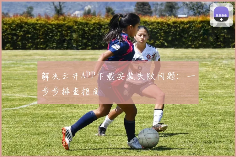 解决云开APP下载安装失败问题：一步步排查指南