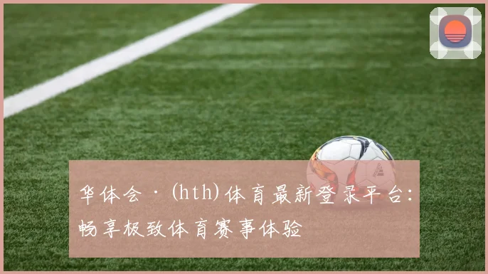 华体会·(hth)体育最新登录平台：畅享极致体育赛事体验
