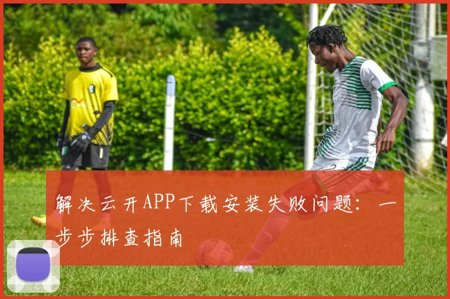 解决云开APP下载安装失败问题：一步步排查指南