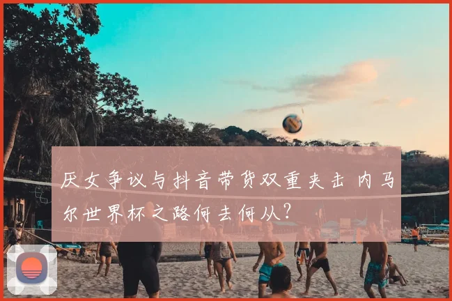 厌女争议与抖音带货双重夹击 内马尔世界杯之路何去何从？