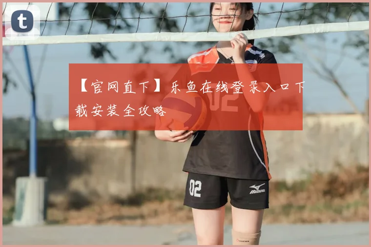 【官网直下】乐鱼在线登录入口下载安装全攻略