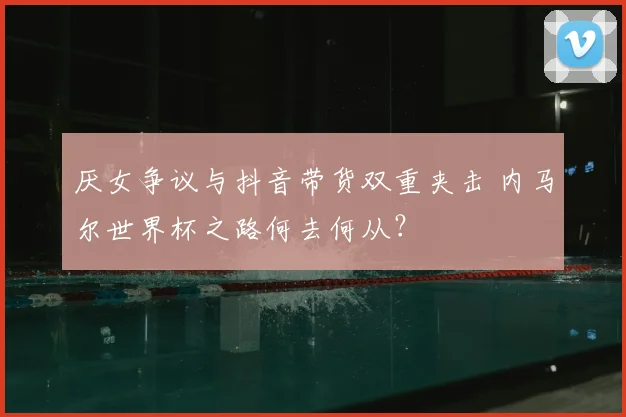厌女争议与抖音带货双重夹击 内马尔世界杯之路何去何从？